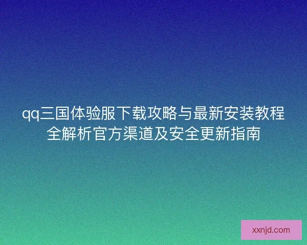 qq三国体验服下载攻略与最新安装教程全解析官方渠道及安全更新指南