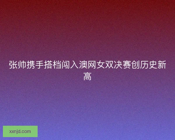张帅携手搭档闯入澳网女双决赛创历史新高