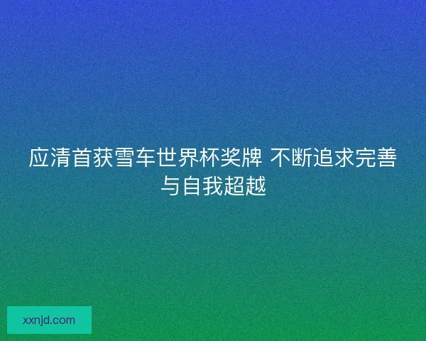 应清首获雪车世界杯奖牌 不断追求完善与自我超越