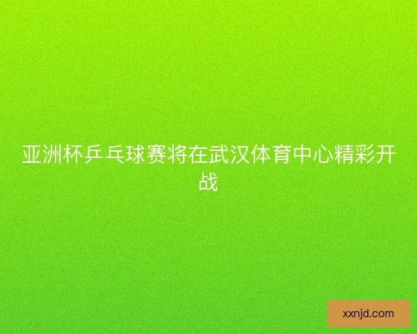 亚洲杯乒乓球赛将在武汉体育中心精彩开战