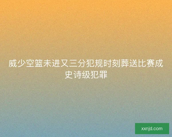 威少空篮未进又三分犯规时刻葬送比赛成史诗级犯罪