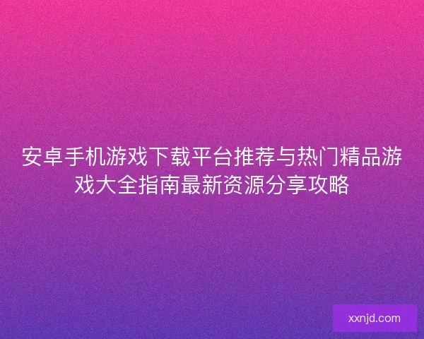 安卓手机游戏下载平台推荐与热门精品游戏大全指南最新资源分享攻略
