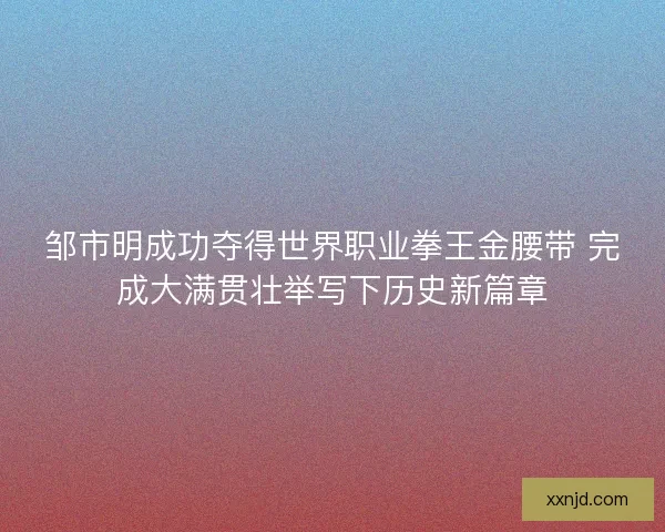 邹市明成功夺得世界职业拳王金腰带 完成大满贯壮举写下历史新篇章