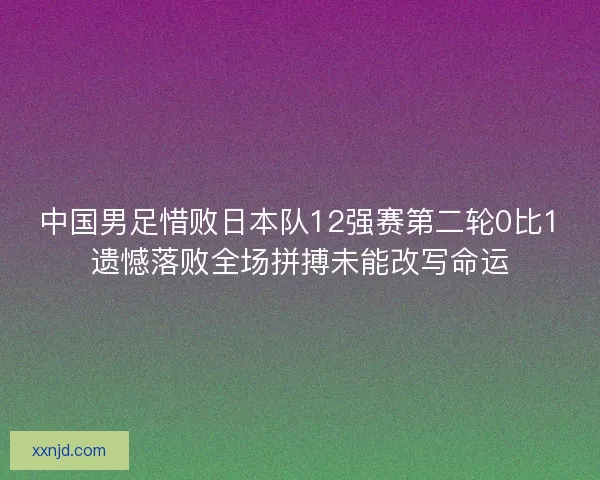 中国男足惜败日本队12强赛第二轮0比1遗憾落败全场拼搏未能改写命运