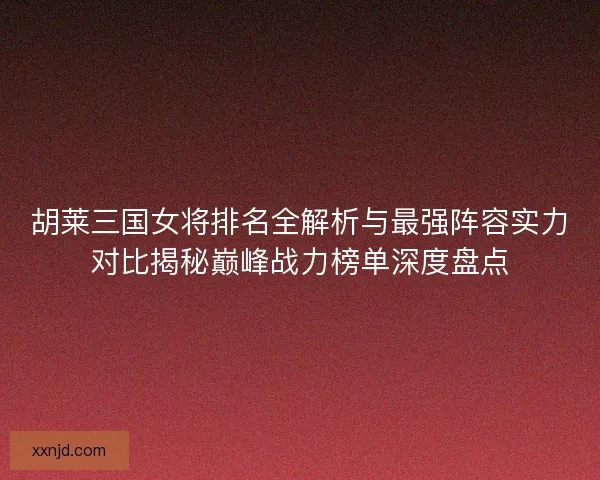 胡莱三国女将排名全解析与最强阵容实力对比揭秘巅峰战力榜单深度盘点