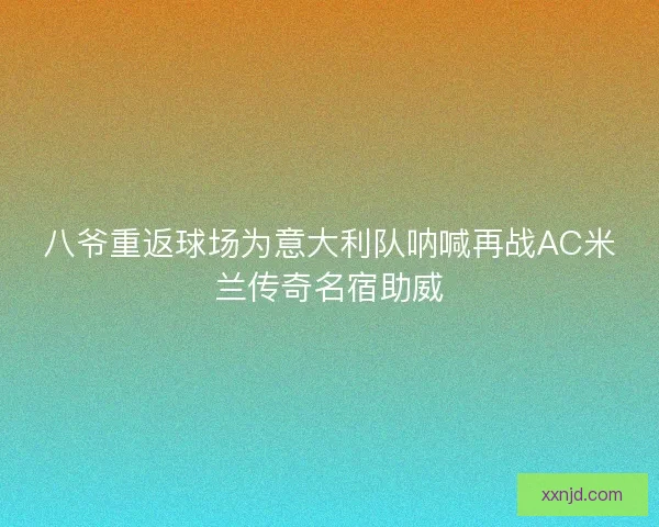 八爷重返球场为意大利队呐喊再战AC米兰传奇名宿助威