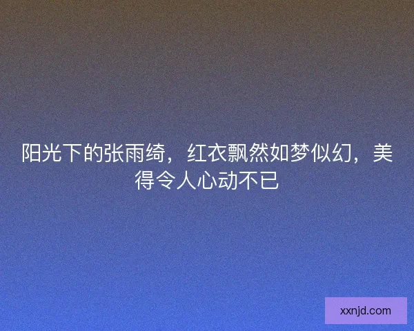 阳光下的张雨绮，红衣飘然如梦似幻，美得令人心动不已